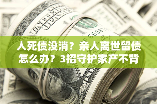 北京人死债没消？亲人离世留债怎么办？3招守护家产不背锅