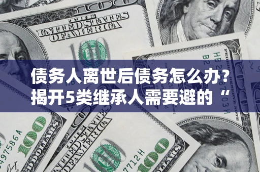北京债务人离世后债务怎么办？揭开5类继承人需要避的“坑”