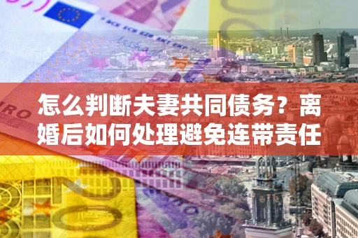 北京怎么判断夫妻共同债务？离婚后如何处理避免连带责任？