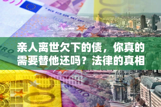 北京亲人离世欠下的债，你真的需要替他还吗？法律的真相或许与你想的不一样